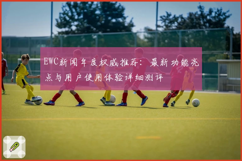EWC新闻年度权威推荐：最新功能亮点与用户使用体验详细测评
