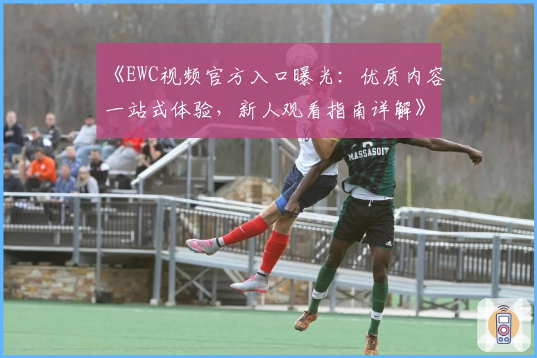 《EWC视频官方入口曝光：优质内容一站式体验，新人观看指南详解》