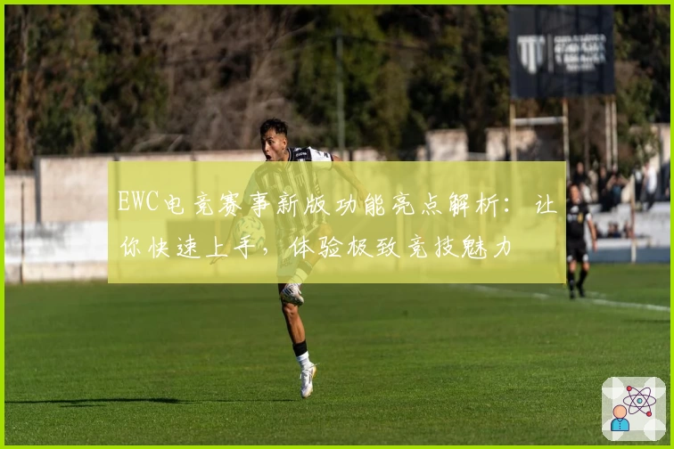 EWC电竞赛事新版功能亮点解析：让你快速上手，体验极致竞技魅力
