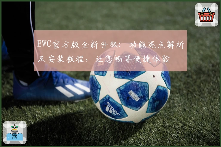 EWC官方版全新升级：功能亮点解析及安装教程，让您畅享便捷体验