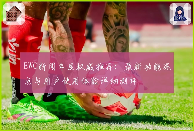 EWC新闻年度权威推荐：最新功能亮点与用户使用体验详细测评