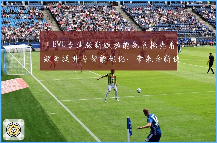 「EWC专业版新版功能亮点抢先看：效率提升与智能优化，带来全新使用体验」