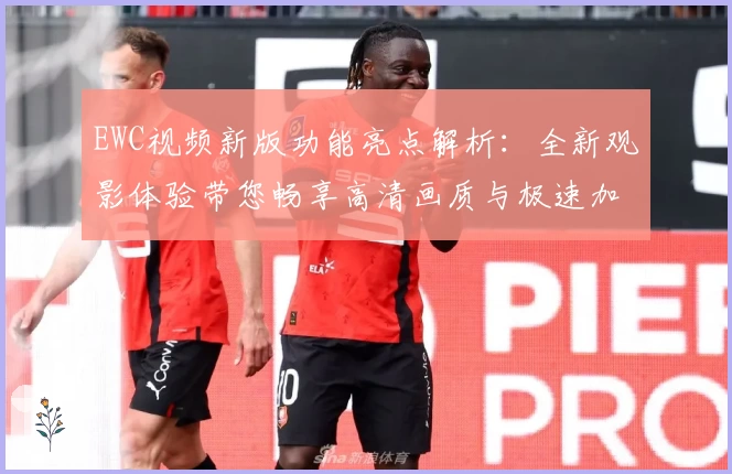 EWC视频新版功能亮点解析：全新观影体验带您畅享高清画质与极速加载