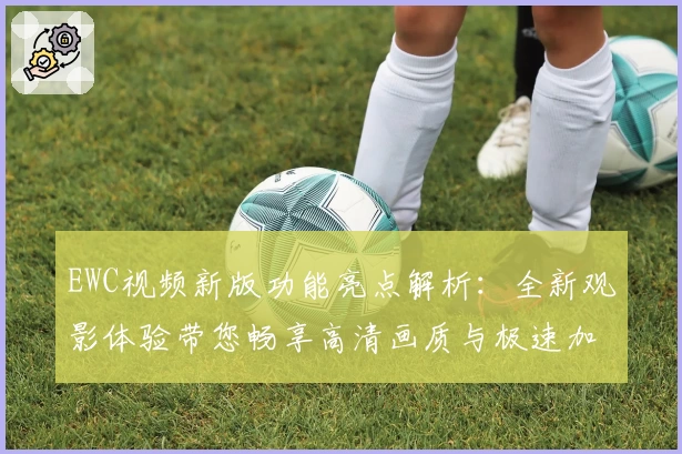 EWC视频新版功能亮点解析：全新观影体验带您畅享高清画质与极速加载