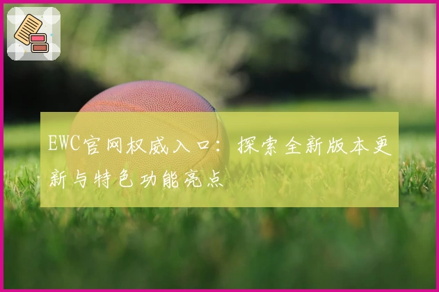 EWC官网权威入口:探索全新版本更新与特色功能亮点