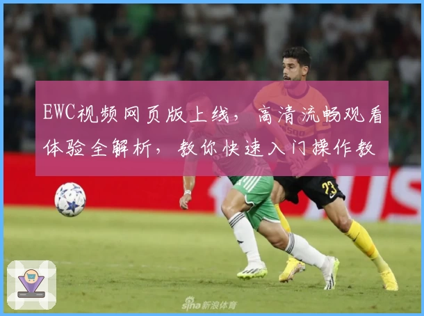 EWC视频网页版上线，高清流畅观看体验全解析，教你快速入门操作教程