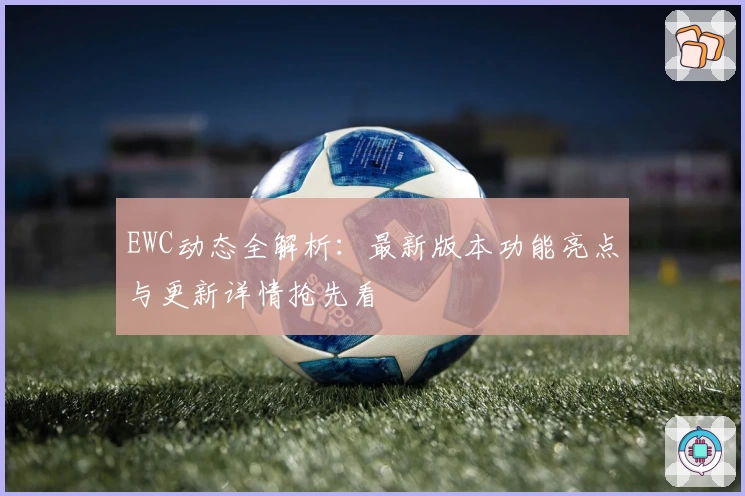 EWC动态全解析：最新版本功能亮点与更新详情抢先看