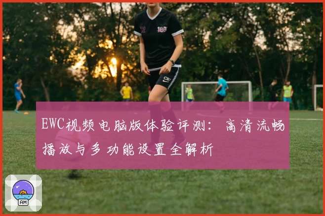 EWC视频电脑版体验评测：高清流畅播放与多功能设置全解析